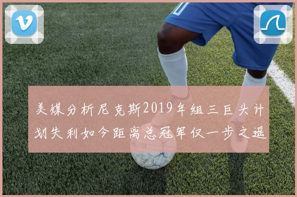 美媒分析尼克斯2019年组三巨头计划失利如今距离总冠军仅一步之遥