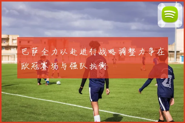 巴萨全力以赴进行战略调整力争在欧冠赛场与强队抗衡