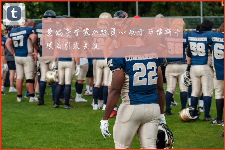 曼城争夺蒙加球员心动于马雷斯卡项目引发关注