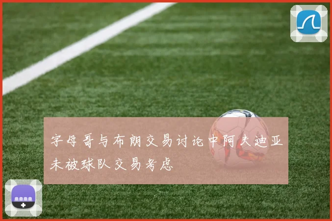 字母哥与布朗交易讨论中阿夫迪亚未被球队交易考虑