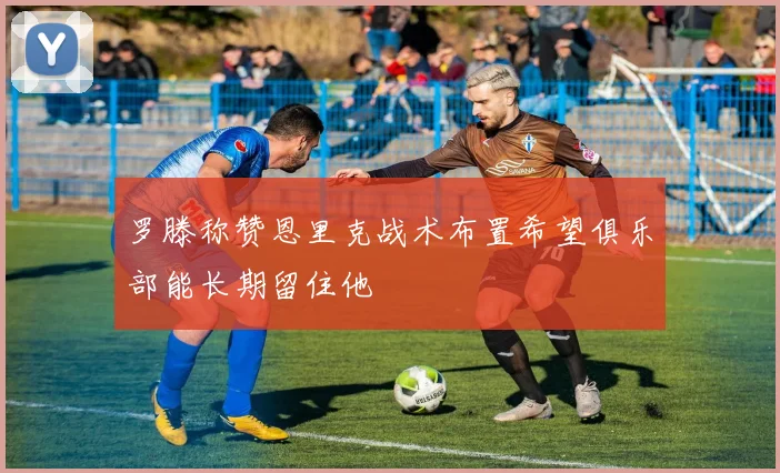 罗滕称赞恩里克战术布置希望俱乐部能长期留住他