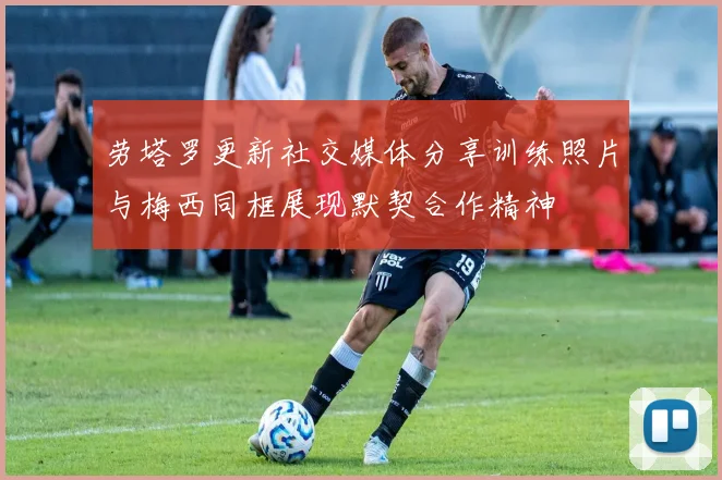 劳塔罗更新社交媒体分享训练照片与梅西同框展现默契合作精神