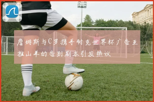 詹姆斯与C罗携手耐克世界杯广告互推山羊的告别剧本引发热议