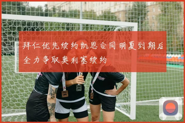 拜仁优先续约凯恩合同明夏到期后全力争取奥利塞续约