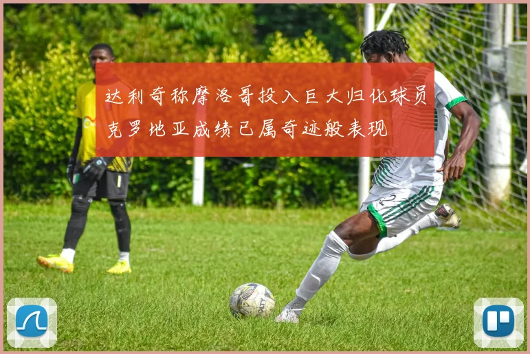 达利奇称摩洛哥投入巨大归化球员克罗地亚成绩已属奇迹般表现
