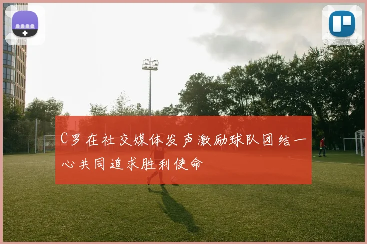 C罗在社交媒体发声激励球队团结一心共同追求胜利使命