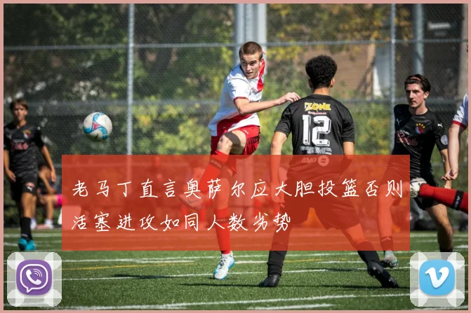 老马丁直言奥萨尔应大胆投篮否则活塞进攻如同人数劣势