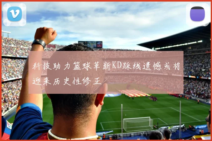 科技助力篮球革新KD踩线遗憾或将迎来历史性修正