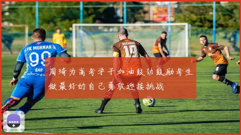 周琦为高考学子加油鼓劲鼓励考生做最好的自己勇敢迎接挑战