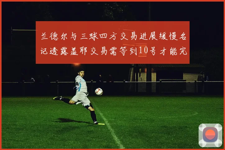 兰德尔与三球四方交易进展缓慢名记透露盖耶交易需等到10号才能完成