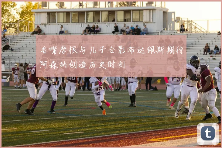 名嘴摩根与儿子合影布达佩斯期待阿森纳创造历史时刻