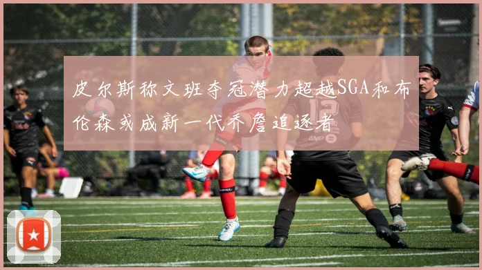 皮尔斯称文班夺冠潜力超越SGA和布伦森或成新一代乔詹追逐者