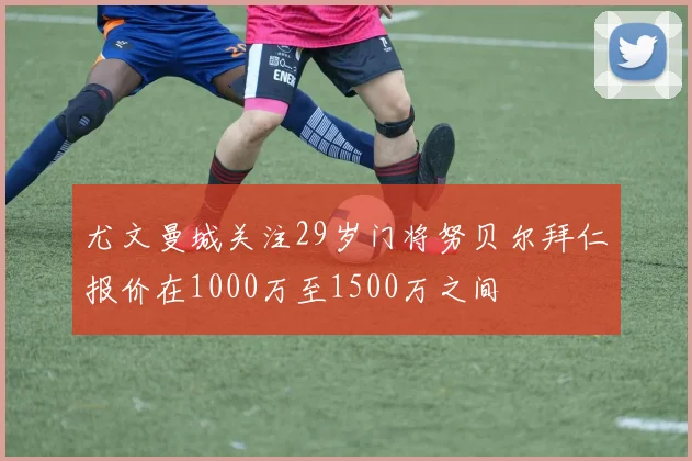 尤文曼城关注29岁门将努贝尔拜仁报价在1000万至1500万之间