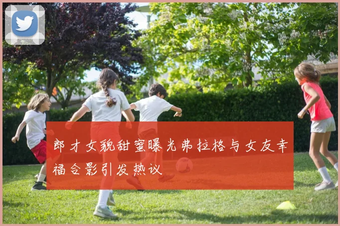 郎才女貌甜蜜曝光弗拉格与女友幸福合影引发热议