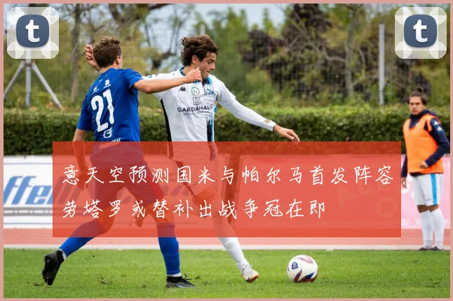 意天空预测国米与帕尔马首发阵容劳塔罗或替补出战争冠在即