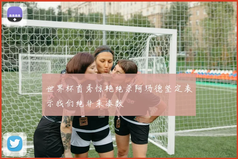 世界杯首秀惊艳绝杀阿玛德坚定表示我们绝非来凑数