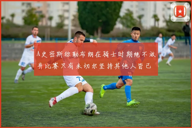 A史密斯称勒布朗在骑士时期绝不放弃比赛只有米切尔坚持其他人皆已放弃