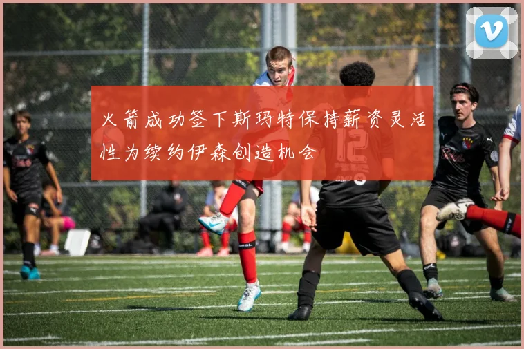 火箭成功签下斯玛特保持薪资灵活性为续约伊森创造机会