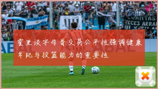 霍里谈字母哥交易公平性强调健康年纪与投篮能力的重要性