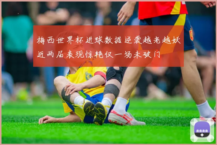 梅西世界杯进球数据逆袭越老越妖近两届表现惊艳仅一场未破门