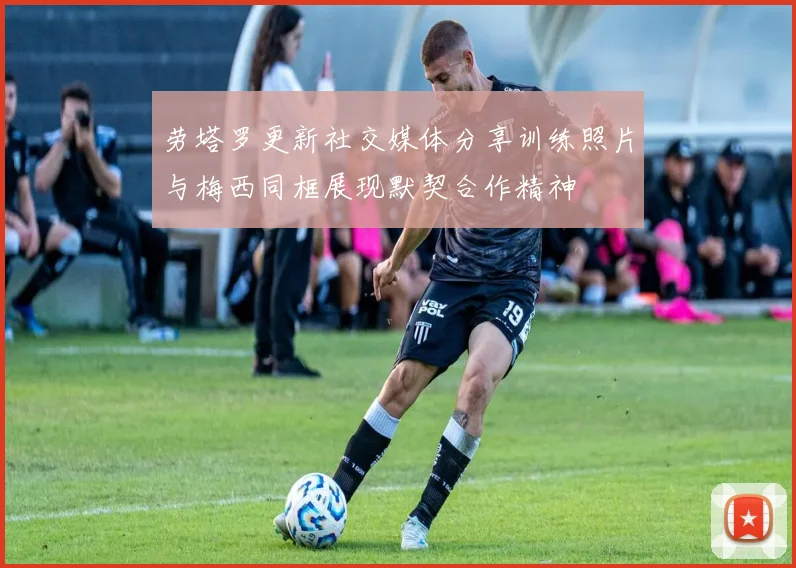 劳塔罗更新社交媒体分享训练照片与梅西同框展现默契合作精神